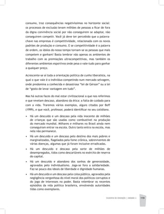 FILOSOFIA DA EDUCAÇÃO | unidade 4 119
consumo, traz consequências negativíssimas no horizonte social:
os processos de exclusão levam milhões de pessoas a ficar de fora
da digna convivência social por não conseguirem se adaptar, não
conseguirem competir. Você já deve ter percebido que a palavra-
chave nas empresas é competitividade, relacionada com os novos
padrões de produção e consumo. E se competitividade é a palavra
de ordem, os ídolos do nosso tempo tornam-se as pessoas que mais
competem e ganham! Basta lembrar não apenas os ambientes de
trabalho com as premiações ultracompetitivas, mas também os
diferentes ambientes esportivos onde pesa o vale-tudo para ganhar
a qualquer preço.
Acrescente-se aí toda a orientação política de cunho liberalista, na
qual o que vale é o indivíduo competindo num mercado selvagem,
onde predomina a conhecida e desastrosa “lei de Gérson” ou a lei
de “gosto de levar vantagem em tudo”.
Mas há outras faces do mal estar civilizacional a que nos referimos
e que revelam descaso, abandono da ética: a falta de cuidado para
com a vida. Traremos vários exemplos, alguns citados por Boff
(1999), e que você, professor, poderá identificar no seu cotidiano.
•	 Há um descuido e um descaso pela vida inocente de milhões
de crianças que são usadas como combustível na produção
do mercado mundial. Milhares e milhares no Brasil ainda nem
conseguiram entrar na escola. Outro tanto entra na escola, mas
nela não permanece.
•	 Há um descuido e um descaso pelo destino dos mais pobres e
marginalizados, flagelados pela fome crônica, sobreviventes de
várias doenças, algumas que já foram inclusive erradicadas.
•	 Há um descuido e descaso pela sorte de milhões de
desempregados, tidos como descartáveis no exército de reserva
do capital.
•	 Há um descuido e abandono dos sonhos de generosidade,
agravados pelo individualismo. Joga-se fora a solidariedade.
Faz-se pouco dos ideais de liberdade e dignidade humanas.
•	 Há um descuido e um descaso pela coisa pública, agravados pela
negligência vergonhosa do nível moral dos políticos corruptos e
do jogo de interesses no poder. Basta relembrar os recentes
episódios da vida política brasileira, envolvendo autoridades
tidas como exemplares.
 