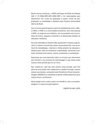 Dentre outras iniciativas, a UEPG participou do Edital de Seleção
UAB nº 01/2006-SEED/MEC/2006/2007 e foi contemplada para
desenvolver seis cursos de graduação e quatro cursos de pós-
graduação na modalidade a distância pelo Sistema Universidade
Aberta do Brasil.
Isso se tornou possível graças à parceria estabelecida entre o MEC,
a CAPES, o FNDE e as universidades brasileiras, bem como porque
a UEPG, ao longo de sua trajetória, vem acumulando uma rica tra-
dição de ensino, pesquisa e extensão e se destacando também na
educação a distância.
Os cursos ofertados no Sistema UAB, apresentam a mesma carga ho-
rária e o mesmo currículo dos nossos cursos presenciais, mas se uti-
lizam de metodologias, materiais e mídias próprios da educação a
distância que, além de facilitarem o aprendizado, permitirão cons-
tante interação entre alunos, tutores, professores e coordenação.
Esperamos que você aproveite todos os recursos que oferecemos
para facilitar o seu processo de aprendizagem e que tenha muito
sucesso nesse período que ora se inicia.
Mas, lembre-se: você não está sozinho nessa jornada, pois fará
parte de uma ampla rede colaborativa e poderá interagir conosco
sempre que desejar, acessando nossa Plataforma Virtual de Apren-
dizagem (MOODLE) ou utilizando as demais mídias disponíveis para
nossos alunos e professores.
Nossa equipe terá o maior prazer em atendê-lo, pois a sua apren-
dizagem é o nosso principal objetivo.
EQUIPE DA UAB/ UEPG
 