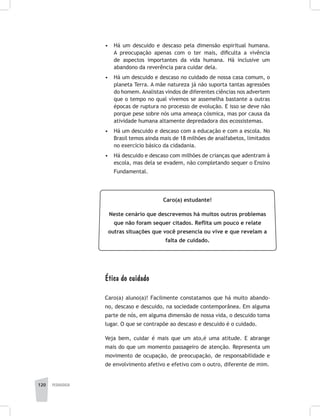 120 pedagogia
•	 Há um descuido e descaso pela dimensão espiritual humana.
A preocupação apenas com o ter mais, dificulta a vivência
de aspectos importantes da vida humana. Há inclusive um
abandono da reverência para cuidar dela.
•	 Há um descuido e descaso no cuidado de nossa casa comum, o
planeta Terra. A mãe natureza já não suporta tantas agressões
do homem. Analistas vindos de diferentes ciências nos advertem
que o tempo no qual vivemos se assemelha bastante a outras
épocas de ruptura no processo de evolução. E isso se deve não
porque pese sobre nós uma ameaça cósmica, mas por causa da
atividade humana altamente depredadora dos ecossistemas.
•	 Há um descuido e descaso com a educação e com a escola. No
Brasil temos ainda mais de 18 milhões de analfabetos, limitados
no exercício básico da cidadania.
•	 Há descuido e descaso com milhões de crianças que adentram à
escola, mas dela se evadem, não completando sequer o Ensino
Fundamental.
Caro(a) estudante!
Neste cenário que descrevemos há muitos outros problemas
que não foram sequer citados. Reflita um pouco e relate
outras situações que você presencia ou vive e que revelam a
falta de cuidado.
Ética do cuidado
Caro(a) aluno(a)! Facilmente constatamos que há muito abando-
no, descaso e descuido, na sociedade contemporânea. Em alguma
parte de nós, em alguma dimensão de nossa vida, o descuido toma
lugar. O que se contrapõe ao descaso e descuido é o cuidado.
Veja bem, cuidar é mais que um ato,é uma atitude. E abrange
mais do que um momento passageiro de atenção. Representa um
movimento de ocupação, de preocupação, de responsabilidade e
de envolvimento afetivo e efetivo com o outro, diferente de mim.
 