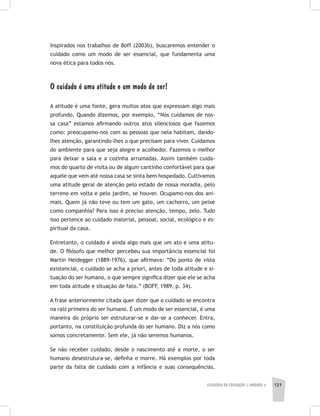 FILOSOFIA DA EDUCAÇÃO | unidade 4 121
Inspirados nos trabalhos de Boff (2003b), buscaremos entender o
cuidado como um modo de ser essencial, que fundamenta uma
nova ética para todos nós.
O cuidado é uma atitude e um modo de ser!
A atitude é uma fonte, gera muitos atos que expressam algo mais
profundo. Quando dizemos, por exemplo, “Nós cuidamos de nos-
sa casa” estamos afirmando outros atos silenciosos que fazemos
como: preocupamo-nos com as pessoas que nela habitam, dando-
lhes atenção, garantindo-lhes o que precisam para viver. Cuidamos
do ambiente para que seja alegre e acolhedor. Fazemos o melhor
para deixar a sala e a cozinha arrumadas. Assim também cuida-
mos do quarto de visita ou de algum cantinho confortável para que
aquele que vem até nossa casa se sinta bem hospedado. Cultivamos
uma atitude geral de atenção pelo estado de nossa moradia, pelo
terreno em volta e pelo jardim, se houver. Ocupamo-nos dos ani-
mais. Quem já não teve ou tem um gato, um cachorro, um peixe
como companhia? Para isso é preciso atenção, tempo, zelo. Tudo
isso pertence ao cuidado material, pessoal, social, ecológico e es-
piritual da casa.
Entretanto, o cuidado é ainda algo mais que um ato e uma atitu-
de. O filósofo que melhor percebeu sua importância essencial foi
Martin Heidegger (1889-1976), que afirmava: “Do ponto de vista
existencial, o cuidado se acha a priori, antes de toda atitude e si-
tuação do ser humano, o que sempre significa dizer que ele se acha
em toda atitude e situação de fato.” (BOFF, 1989, p. 34).
A frase anteriormente citada quer dizer que o cuidado se encontra
na raiz primeira do ser humano. É um modo de ser essencial, é uma
maneira do próprio ser estruturar-se e dar-se a conhecer. Entra,
portanto, na constituição profunda do ser humano. Diz a nós como
somos concretamente. Sem ele, já não seremos humanos.
Se não receber cuidado, desde o nascimento até a morte, o ser
humano desestrutura-se, definha e morre. Há exemplos por toda
parte da falta de cuidado com a infância e suas consequências.
 