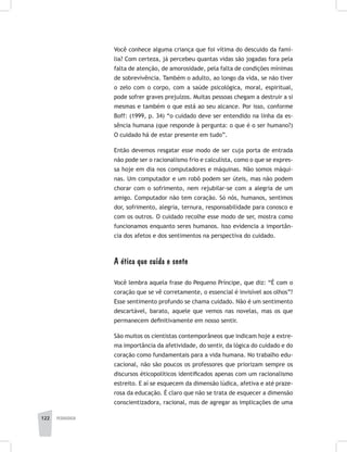 122 pedagogia
Você conhece alguma criança que foi vítima do descuido da famí-
lia? Com certeza, já percebeu quantas vidas são jogadas fora pela
falta de atenção, de amorosidade, pela falta de condições mínimas
de sobrevivência. Também o adulto, ao longo da vida, se não tiver
o zelo com o corpo, com a saúde psicológica, moral, espiritual,
pode sofrer graves prejuízos. Muitas pessoas chegam a destruir a si
mesmas e também o que está ao seu alcance. Por isso, conforme
Boff: (1999, p. 34) “o cuidado deve ser entendido na linha da es-
sência humana (que responde à pergunta: o que é o ser humano?)
O cuidado há de estar presente em tudo”.
Então devemos resgatar esse modo de ser cuja porta de entrada
não pode ser o racionalismo frio e calculista, como o que se expres-
sa hoje em dia nos computadores e máquinas. Não somos máqui-
nas. Um computador e um robô podem ser úteis, mas não podem
chorar com o sofrimento, nem rejubilar-se com a alegria de um
amigo. Computador não tem coração. Só nós, humanos, sentimos
dor, sofrimento, alegria, ternura, responsabilidade para conosco e
com os outros. O cuidado recolhe esse modo de ser, mostra como
funcionamos enquanto seres humanos. Isso evidencia a importân-
cia dos afetos e dos sentimentos na perspectiva do cuidado.
A ética que cuida e sente
Você lembra aquela frase do Pequeno Príncipe, que diz: “É com o
coração que se vê corretamente, o essencial é invisível aos olhos”?
Esse sentimento profundo se chama cuidado. Não é um sentimento
descartável, barato, aquele que vemos nas novelas, mas os que
permanecem definitivamente em nosso sentir.
São muitos os cientistas contemporâneos que indicam hoje a extre-
ma importância da afetividade, do sentir, da lógica do cuidado e do
coração como fundamentais para a vida humana. No trabalho edu-
cacional, não são poucos os professores que priorizam sempre os
discursos éticopolíticos identificados apenas com um racionalismo
estreito. E aí se esquecem da dimensão lúdica, afetiva e até praze-
rosa da educação. É claro que não se trata de esquecer a dimensão
conscientizadora, racional, mas de agregar as implicações de uma
 