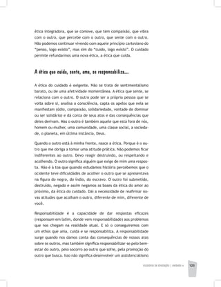 FILOSOFIA DA EDUCAÇÃO | unidade 4 123
ética integradora, que se comove, que tem compaixão, que vibra
com o outro, que percebe com o outro, que sente com o outro.
Não podemos continuar vivendo com aquele princípio cartesiano do
“penso, logo existo”, mas sim do “cuido, logo existo”. O cuidado
permite refundarmos uma nova ética, a ética que cuida.
A ética que cuida, sente, ama, se responsabiliza...
A ética do cuidado é exigente. Não se trata de sentimentalismo
barato, ou de uma afetividade momentânea. A ética que sente, se
relaciona com o outro. O outro pode ser a própria pessoa que se
volta sobre si, analisa a consciência, capta os apelos que nela se
manifestam (ódio, compaixão, solidariedade, vontade de dominar
ou ser solidário) e dá conta de seus atos e das consequências que
deles derivam. Mas o outro é também aquele que está fora de nós,
homem ou mulher, uma comunidade, uma classe social, a socieda-
de, o planeta, em última instância, Deus.
Quando o outro está à minha frente, nasce a ética. Porque é o ou-
tro que me obriga a tomar uma atitude prática. Não podemos ficar
indiferentes ao outro. Devo reagir destruindo, ou respeitando e
acolhendo. O outro significa alguém que exige de mim uma respos-
ta. Não é à toa que quando estudamos história percebemos que o
ocidente teve dificuldades de acolher o outro que se apresentava
na figura do negro, do índio, do escravo. O outro foi submetido,
destruído, negado e assim negamos as bases da ética do amor ao
próximo, da ética do cuidado. Daí a necessidade de reafirmar no-
vas atitudes que acolham o outro, diferente de mim, diferente de
você.
Responsabilidade é a capacidade de dar respostas eficazes
(responsum em latim, donde vem responsabilidade) aos problemas
que nos chegam na realidade atual. E só o conseguiremos com
um ethos que ama, cuida e se responsabiliza. A responsabilidade
surge quando nos damos conta das consequências de nossos atos
sobre os outros, mas também significa responsabilizar-se pelo bem-
estar do outro, pelo socorro ao outro que sofre, pela promoção do
outro que busca. Isso não significa desenvolver um assistencialismo
 