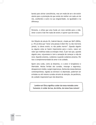 124 pedagogia
barato para aliviar consciências, mas um modo de ser e de existir
atento para a promoção do que existe de melhor em cada um de
nós, acolhendo o outro na sua singularidade, na igualdade e na
diferença.
Portanto, o ethos que ama funda um novo sentido para a vida.
Amar o outro é dar-lhe razão de existir, é querer que ele exista.
Um filósofo do século XX, Gabriel Marcel, citado por Boff (2003a,
p. 47) já dizia que “amar uma pessoa é dizer-lhe: tu não morrerás
jamais, tu deves existir, tu não podes morrer”. Quando alguém
ou alguma coisa se fazem importantes para o outro, nasce um
valor que mobiliza todas as energias vitais. É por isso que, quando
alguém ama, rejuvenesce e tem a sensação de começar a vida de
novo. Quando amamos, cuidamos e quando cuidamos amamos. Por
isso a complementaridade do amor e do cuidado.
Quem ama cuida, como já dissemos, e o amor é terapêutico e
libertador. Muitas feridas são curadas, ressurge a segurança,
desaparecem medos, surgem esperanças. Muitas das nossas doenças
contemporâneas, ligadas ao estresse e à depressão, poderiam ser
evitadas ou até mesmo curadas através da atenção, da paciência,
do cuidado responsável que não desanima.
Lembre-se! Ética significa cuidar da nossa moradia como
humanos; é cuidar da tua, da minha, da nossa Casa comum!
 