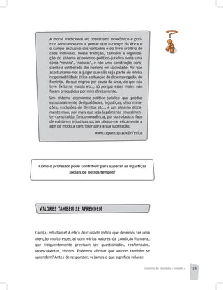 FILOSOFIA DA EDUCAÇÃO | unidade 4 125
A moral tradicional do liberalismo econômico e polí-
tico acostumou-nos a pensar que o campo da ética é
o campo exclusivo das vontades e do livre arbítrio de
cada indivíduo. Nessa tradição, também a organiza-
ção do sistema econômico-político-jurídico seria uma
coisa ‘neutra’, ‘natural’, e não uma construção cons-
ciente e deliberada dos homens em sociedade. Por isso
acostumamo-nos a julgar que não seja parte de minha
responsabilidade ética a situação do desempregado, do
faminto, do que migrou por causa da seca, do que não
teve êxito na escola etc., só porque esses males não
foram produzidos por mim diretamente.
Um sistema econômico-político-jurídico que produz
estruturalmente desigualdades, injustiças, discrimina-
ções, exclusões de direitos etc., é um sistema etica-
mente mau, por mais que seja legalmente (moralmen-
te) constituído. Em consequência, por outro lado: o fato
de existirem injustiças sociais obriga-me eticamente a
agir de modo a contribuir para a sua superação.
www.cepam.sp.gov.br/etica
Como o professor pode contribuir para superar as injustiças
sociais de nossos tempos?
VALORES TAMBÉM SE APRENDEM
Caro(a) estudante! A ética do cuidado indica que devemos ter uma
atenção muito especial com vários valores da condição humana,
que frequentemente precisam ser questionados, reafirmados,
redescobertos, vividos. Podemos afirmar que valores também se
aprendem? Antes de responder, vejamos o que significa valorar.
 