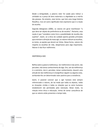 126 pedagogia
Desde a Antiguidade, a palavra valor foi usada para indicar a
utilidade ou o preço de bens materiais e a dignidade ou o mérito
das pessoas. No entanto, esse termo, que tem uma longa história
filosófica, traz um outro significado mais expressivo que é a noção
de escolha.
Segundo Abbagnano (2000), os valores em geral manifestam “o
que deve ser objeto de preferência ou de escolha”. Portanto, essa
noção é que “considera como livre a possibilidade de escolha dos
sujeitos”. Assim, se a ética do cuidado aponta grandes princípios
que orientam a direção do nosso agir, os valores indicam as escolhas,
os meios, as opções que devem ser feitas. Dessa forma, valorar diz
respeito às escolhas de vida, despertanos para algo importante.
Valorar é não ficar indiferente.
INDIFERENÇA NÃO
Reflita sobre a palavra indiferença. Ser indiferente é não sentir, não
perceber, não tomar conhecimento de algo. Ora, sair da indiferença
é o contrário, isto é, perceber, tomar conhecimento. Assumir uma
atitude de não-indiferença é (re)significar alguém ou alguma coisa,
atribuindo-lhe um determinado valor positivo para a existência.
Assim, é possível concluir que o agir humano está sempre
referenciado a valores, de tal modo que todos os objetos, todas
as situações vividas e todas as relações que os seres humanos
estabelecem são permeados pela valoração. Desse modo, na
relação entre ética e educação, temos de tomar consciência de
que os valores estão presentes o tempo todo.
 