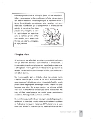 FILOSOFIA DA EDUCAÇÃO | unidade 4 127
Conviver significa conhecer, participar, opinar, ousar e transformar.
Cabe à escola, espaço fundamental de convivência, afirmar valores
que estejam de acordo com esses princípios. É preciso estimular o
desejo da participação, que valoriza a ação e amplia a co-respon-
sabilidade, fazendo com que se compartilhem os destinos da vida
coletiva da instituição. Se o aluno
precisa ser participante e ativo
na construção de sua aprendiza-
gem, o professor precisa trilhar
esse caminho junto com ele, efe-
tivando sua própria participação
no espaço escolar.
Educação e valores
Já percebemos que a Escola é um espaço-tempo de aprendizagem
em que diferentes saberes e conhecimentos se entrecruzam. A
Escola gradativamente percebe que tem como função proporcionar
a educação em valores, particularmente os valores que ajudam as
pessoas a terem mais cuidado consigo mesmas, com os outros e
com o bem público.
Nas recomendações para o trabalho ético nas escolas, nunca
é demais lembrar que a filosofia é um modo de conhecimento
questionador do instituído, ou seja, a metodologia filosófica jamais
poderá deixar de perguntar e interrogar sobre o sentido das ações
humanas, dos fatos, dos acontecimentos. Na primeira unidade
desse livro há importantes considerações sobre esse assunto. Mas
essa atividade questionadora não exclui outras possibilidades
educativas. Vamos juntos buscar novos caminhos.
Há vários textos que podem trazer pistas para o trabalho pedagógico
em valores na educação. Ainda que muitos educadores questionem
os Parâmetros Curriculares Nacionais (1997), tomaremos o texto
como uma referência para esse desafio. Quem entender de outra
 