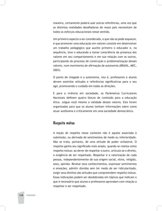 128 pedagogia
maneira, certamente poderá usar outras referências, uma vez que
as distintas realidades desafiadoras de nosso país necessitam de
todos os esforços educacionais nesse sentido.
Um primeiro aspecto a ser considerado, e que não se pode esquecer,
é que promover uma educação em valores consiste em desenvolver
um trabalho pedagógico que auxilie primeiro o educador e, na
sequência, leve o educando a tomar consciência da presença dos
valores em seu comportamento e em sua relação com os outros,
participando do processo de construção e problematização desses
valores, num movimento de afirmação de autonomia (BRASIL, MEC,
2003).
O ponto de chegada é a autonomia, isto é, professores e alunos
devem assimilar atitudes e referências significativas para o seu
agir, promovendo o cuidado em todas as direções.
E para a vivência em sociedade, os Parâmetros Curriculares
Nacionais definem quatro blocos de conteúdo para a educação
ética. Julgue você mesmo a validade desses valores. Eles foram
organizados para que os alunos tenham informações sobre como
atuar autônoma e criticamente em uma sociedade democrática.
Respeito mútuo
A noção de respeito nesse contexto não é aquela associada à
submissão, ou derivada de sentimentos de medo ou inferioridade.
Não se trata, portanto, de uma atitude de poder unilateral. O
respeito ganha seu significado mais amplo, quando se realiza como
respeito mútuo: ao dever de respeitar o outro, articula-se o direito,
a exigência de ser respeitado. Respeitar é a valorização de cada
pessoa, independentemente de sua origem social, etnia, religião,
sexo, opinião. Revelar seus conhecimentos, expressar sentimentos
e emoções, admitir dúvidas sem ter medo de ser ridicularizado,
exigir seus direitos são atitudes que compreendem respeito mútuo.
Essas indicações podem ser desdobradas em tópicos que indicam o
que é necessário que alunos e professores aprendam com relação a
respeitar e ser respeitado.
 