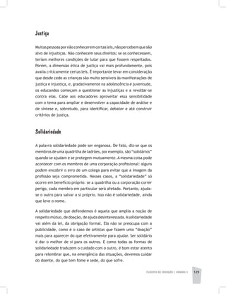 FILOSOFIA DA EDUCAÇÃO | unidade 4 129
Justiça
Muitaspessoaspornãoconheceremcertasleis,nãopercebemquesão
alvo de injustiças. Não conhecem seus direitos; se os conhecessem,
teriam melhores condições de lutar para que fossem respeitados.
Porém, a dimensão ética de justiça vai mais profundamente, pois
avalia criticamente certas leis. É importante levar em consideração
que desde cedo as crianças são muito sensíveis às manifestações de
justiça e injustiça, e, gradativamente na adolescência e juventude,
os educandos começam a questionar as injustiças e a revoltar-se
contra elas. Cabe aos educadores aproveitar essa sensibilidade
com o tema para ampliar e desenvolver a capacidade de análise e
de síntese e, sobretudo, para identificar, debater e até construir
critérios de justiça.
Solidariedade
A palavra solidariedade pode ser enganosa. De fato, diz-se que os
membros de uma quadrilha de ladrões, por exemplo, são “solidários”
quando se ajudam e se protegem mutuamente. A mesma coisa pode
acontecer com os membros de uma corporação profissional: alguns
podem encobrir o erro de um colega para evitar que a imagem da
profissão seja comprometida. Nesses casos, a “solidariedade” só
ocorre em benefício próprio: se a quadrilha ou a corporação correr
perigo, cada membro em particular será afetado. Portanto, ajuda-
se o outro para salvar a si próprio. Isso não é solidariedade, ainda
que leve o nome.
A solidariedade que defendemos é aquela que amplia a noção de
respeitomútuo,dedoação,deajudadesinteressada.Asolidariedade
vai além da lei, da obrigação formal. Ela não se preocupa com a
publicidade, como é o caso de artistas que fazem uma “doação”
mais para aparecer do que efetivamente para ajudar. Ser solidário
é dar o melhor de si para os outros. E como todas as formas de
solidariedade traduzem o cuidado com o outro, é bom estar atento
para relembrar que, na emergência das situações, devemos cuidar
do doente, do que tem fome e sede, do que sofre.
 