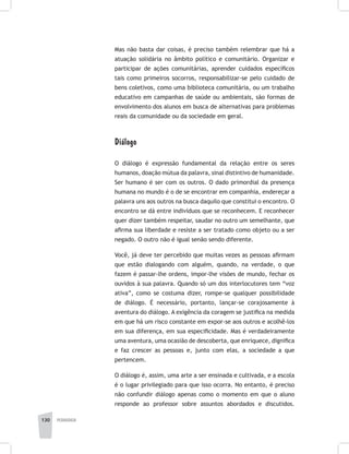 130 pedagogia
Mas não basta dar coisas, é preciso também relembrar que há a
atuação solidária no âmbito político e comunitário. Organizar e
participar de ações comunitárias, aprender cuidados específicos
tais como primeiros socorros, responsabilizar-se pelo cuidado de
bens coletivos, como uma biblioteca comunitária, ou um trabalho
educativo em campanhas de saúde ou ambientais, são formas de
envolvimento dos alunos em busca de alternativas para problemas
reais da comunidade ou da sociedade em geral.
Diálogo
O diálogo é expressão fundamental da relação entre os seres
humanos, doação mútua da palavra, sinal distintivo de humanidade.
Ser humano é ser com os outros. O dado primordial da presença
humana no mundo é o de se encontrar em companhia, endereçar a
palavra uns aos outros na busca daquilo que constitui o encontro. O
encontro se dá entre indivíduos que se reconhecem. E reconhecer
quer dizer também respeitar, saudar no outro um semelhante, que
afirma sua liberdade e resiste a ser tratado como objeto ou a ser
negado. O outro não é igual senão sendo diferente.
Você, já deve ter percebido que muitas vezes as pessoas afirmam
que estão dialogando com alguém, quando, na verdade, o que
fazem é passar-lhe ordens, impor-lhe visões de mundo, fechar os
ouvidos à sua palavra. Quando só um dos interlocutores tem “voz
ativa”, como se costuma dizer, rompe-se qualquer possibilidade
de diálogo. É necessário, portanto, lançar-se corajosamente à
aventura do diálogo. A exigência da coragem se justifica na medida
em que há um risco constante em expor-se aos outros e acolhê-los
em sua diferença, em sua especificidade. Mas é verdadeiramente
uma aventura, uma ocasião de descoberta, que enriquece, dignifica
e faz crescer as pessoas e, junto com elas, a sociedade a que
pertencem.
O diálogo é, assim, uma arte a ser ensinada e cultivada, e a escola
é o lugar privilegiado para que isso ocorra. No entanto, é preciso
não confundir diálogo apenas como o momento em que o aluno
responde ao professor sobre assuntos abordados e discutidos.
 
