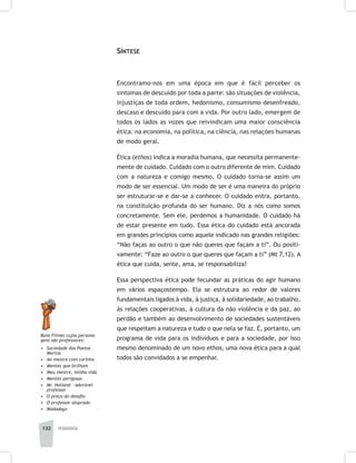 132 pedagogia
Síntese
Encontramo-nos em uma época em que é fácil perceber os
sintomas de descuido por toda a parte: são situações de violência,
injustiças de toda ordem, hedonismo, consumismo desenfreado,
descaso e descuido para com a vida. Por outro lado, emergem de
todos os lados as vozes que reivindicam uma maior consciência
ética: na economia, na política, na ciência, nas relações humanas
de modo geral.
Ética (ethos) indica a moradia humana, que necessita permanente-
mente de cuidado. Cuidado com o outro diferente de mim. Cuidado
com a natureza e comigo mesmo. O cuidado torna-se assim um
modo de ser essencial. Um modo de ser é uma maneira do próprio
ser estruturar-se e dar-se a conhecer. O cuidado entra, portanto,
na constituição profunda do ser humano. Diz a nós como somos
concretamente. Sem ele, perdemos a humanidade. O cuidado há
de estar presente em tudo. Essa ética do cuidado está ancorada
em grandes princípios como aquele indicado nas grandes religiões:
“Não faças ao outro o que não queres que façam a ti”. Ou positi-
vamente: “Faze ao outro o que queres que façam a ti” (Mt 7,12). A
ética que cuida, sente, ama, se responsabiliza!
Essa perspectiva ética pode fecundar as práticas do agir humano
em vários espaçostempo. Ela se estrutura ao redor de valores
fundamentais ligados à vida, à justiça, à solidariedade, ao trabalho,
às relações cooperativas, à cultura da não violência e da paz, ao
perdão e também ao desenvolvimento de sociedades sustentáveis
que respeitam a natureza e tudo o que nela se faz. É, portanto, um
programa de vida para os indivíduos e para a sociedade, por isso
mesmo denominado de um novo ethos, uma nova ética para a qual
todos são convidados a se empenhar.
Bons Filmes cujos persona-
gens são professores:
•	 Sociedade dos Poetas
Mortos
•	 Ao mestre com carinho
•	 Mentes que brilham
•	 Meu mestre, minha vida
•	 Mentes perigosas
•	 Mr. Holland – adorável
professor
•	 O preço do desafio
•	 O professor aloprado
•	 Madadayo
 