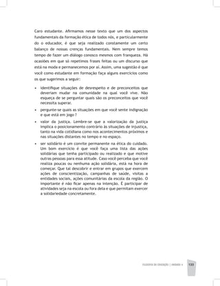 FILOSOFIA DA EDUCAÇÃO | unidade 4 133
Caro estudante. Afirmamos nesse texto que um dos aspectos
fundamentais da formação ética de todos nós, e particularmente
do o educador, é que seja realizado constamente um certo
balanço de nossas crenças fundamentais. Nem sempre temos
tempo de fazer um diálogo conosco mesmos com franqueza. Há
ocasiões em que só repetimos frases feitas ou um discurso que
está na moda e permanecemos por aí. Assim, uma sugestão é que
você como estudante em formação faça alguns exercícios como
os que sugerimos a seguir:
•	 identifique situações de desrespeito e de preconceitos que
deveriam mudar na comunidade na qual você vive. Não
esqueça de se perguntar quais são os preconceitos que você
necessita superar.
•	 pergunte-se quais as situações em que você sente indignação
e que está em jogo ?
•	 valor da justiça. Lembre-se que a valorização da justiça
implica o posicionamento contrário às situações de injustiça,
tanto na vida cotidiana como nos acontecimentos próximos e
nas situações distantes no tempo e no espaço.
•	 ser solidário é um convite permanente na ética do cuidado.
Um bom exercício é que você faça uma lista das ações
solidárias que tenha participado ou realizado e que motive
outras pessoas para essa atitude. Caso você perceba que você
realiza poucas ou nenhuma ação solidária, está na hora de
começar. Que tal descobrir e entrar em grupos que exercem
ações de conscientização, campanhas de saúde, visitas a
entidades sociais, ações comunitárias da escola da região. O
importante é não ficar apenas na intenção. É participar de
atividades seja na escola ou fora dela e que permitam exercer
a solidariedade concretamente.
 
