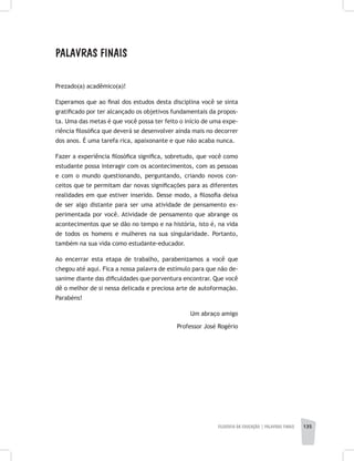 FILOSOFIA DA EDUCAÇÃO | PALAVRAS FINAIS 135
Palavras Finais
Prezado(a) acadêmico(a)!
Esperamos que ao final dos estudos desta disciplina você se sinta
gratificado por ter alcançado os objetivos fundamentais da propos-
ta. Uma das metas é que você possa ter feito o início de uma expe-
riência filosófica que deverá se desenvolver ainda mais no decorrer
dos anos. É uma tarefa rica, apaixonante e que não acaba nunca.
Fazer a experiência filosófica significa, sobretudo, que você como
estudante possa interagir com os acontecimentos, com as pessoas
e com o mundo questionando, perguntando, criando novos con-
ceitos que te permitam dar novas significações para as diferentes
realidades em que estiver inserido. Desse modo, a filosofia deixa
de ser algo distante para ser uma atividade de pensamento ex-
perimentada por você. Atividade de pensamento que abrange os
acontecimentos que se dão no tempo e na história, isto é, na vida
de todos os homens e mulheres na sua singularidade. Portanto,
também na sua vida como estudante-educador.
Ao encerrar esta etapa de trabalho, parabenizamos a você que
chegou até aqui. Fica a nossa palavra de estímulo para que não de-
sanime diante das dificuldades que porventura encontrar. Que você
dê o melhor de si nessa delicada e preciosa arte de autoformação.
Parabéns!
Um abraço amigo
Professor José Rogério
 