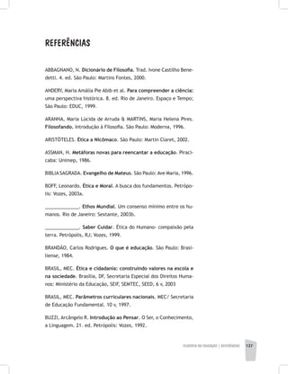 FILOSOFIA DA EDUCAÇÃO | REFERÊNCIAS 137
REFERÊNCIAS
ABBAGNANO, N. Dicionário de Filosofia. Trad. Ivone Castilho Bene-
detti. 4. ed. São Paulo: Martins Fontes, 2000.
ANDERY, Maria Amália Pie Abib et al. Para compreender a ciência:
uma perspectiva histórica. 8. ed. Rio de Janeiro. Espaço e Tempo;
São Paulo: EDUC, 1999.
ARANHA, Maria Lúcida de Arruda & MARTINS, Maria Helena Pires.
Filosofando. Introdução à Filosofia. São Paulo: Moderna, 1996.
ARISTÓTELES. Ética a Nicômaco. São Paulo: Martin Claret, 2002.
ASSMAN, H. Metáforas novas para reencantar a educação. Piraci-
caba: Unimep, 1986.
BIBLIA SAGRADA. Evangelho de Mateus. São Paulo: Ave Maria, 1996.
BOFF, Leonardo. Ética e Moral. A busca dos fundamentos. Petrópo-
lis: Vozes, 2003a.
_____________. Ethos Mundial. Um consenso mínimo entre os hu-
manos. Rio de Janeiro: Sextante, 2003b.
_____________. Saber Cuidar. Ética do Humano- compaixão pela
terra. Petrópolis, RJ; Vozes, 1999.
BRANDÃO, Carlos Rodrigues. O que é educação. São Paulo: Brasi-
liense, 1984.
BRASIL, MEC. Ética e cidadania: construindo valores na escola e
na sociedade. Brasília, DF, Secretaria Especial dos Direitos Huma-
nos: Ministério da Educação, SEIF, SEMTEC, SEED, 6 v, 2003
BRASIL, MEC. Parâmetros curriculares nacionais. MEC/ Secretaria
de Educação Fundamental. 10 v, 1997.
BUZZI, Arcângelo R. Introdução ao Pensar. O Ser, o Conhecimento,
a Linguagem. 21. ed. Petrópolis: Vozes, 1992.
 