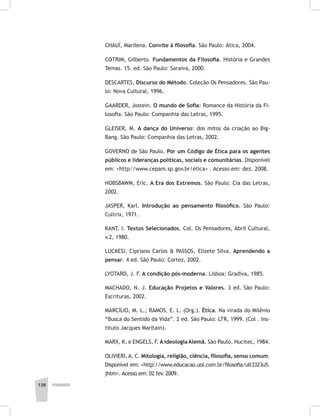 138 pedagogia
CHAUÍ, Marilena. Convite à filosofia. São Paulo: Ática, 2004.
COTRIM, Gilberto. Fundamentos da Filosofia. História e Grandes
Temas. 15. ed. São Paulo: Saraiva, 2000.
DESCARTES, Discurso do Método. Coleção Os Pensadores. São Pau-
lo: Nova Cultural, 1996.
GAARDER, Jostein. O mundo de Sofia: Romance da História da Fi-
losofia. São Paulo: Companhia das Letras, 1995.
GLEISER, M. A dança do Universo: dos mitos da criação ao Big-
Bang. São Paulo: Companhia das Letras, 2002.
GOVERNO de São Paulo. Por um Código de Ética para os agentes
públicos e lideranças políticas, sociais e comunitárias. Disponível
em: <http//www.cepam.sp.gov.br/ética> . Acesso em: dez. 2008.
HOBSBAWM, Eric. A Era dos Extremos. São Paulo: Cia das Letras,
2002.
JASPER, Karl. Introdução ao pensamento filosófico. São Paulo:
Cultrix, 1971.
KANT, I. Textos Selecionados. Col. Os Pensadores, Abril Cultural,
v.2, 1980.
LUCKESI, Cipriano Carlos & PASSOS, Elizete Silva. Aprendendo a
pensar. 4 ed. São Paulo: Cortez, 2002.
LYOTARD, J. F. A condição pós-moderna. Lisboa: Gradiva, 1985.
MACHADO, N. J. Educação Projetos e Valores. 3 ed. São Paulo:
Escrituras, 2002.
MARCÍLIO, M. L.; RAMOS, E. L. (Org.). Ética. Na virada do Milênio
“Busca do Sentido da Vida”. 2 ed. São Paulo: LTR, 1999. (Col . Ins-
tituto Jacques Maritain).
MARX, K. e ENGELS, F. A ideologia Alemã. São Paulo, Hucitec, 1984.
OLIVIERI, A. C. Mitologia, religião, ciência, filosofia, senso comum.
Disponível em: <http://www.educacao.uol.com.br/filosofia/ult3323u5.
jhtm>. Acesso em: 02 fev. 2009.
 