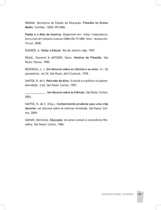 FILOSOFIA DA EDUCAÇÃO | REFERÊNCIAS 139
PARANÁ. Secretaria de Estado da Educação. Filosofia no Ensino
Médio. Curitiba : SEED- PR 2006.
Platão e o Mito da Caverna. Disponível em: <http://educaterra.
terra.com.br/voltaire/cultura/2006/05/17/000. htm>. Acesso em:
16 out. 2008.
PUIGRÓS, A. Voltar a Educar. Rio de Janeiro: Agir, 1997.
REALE, Giovanni & ANTISERI, Dario. História da Filosofia. São
Paulo: Paulus, 1990.
ROUSSEAU, J. J. Um discurso sobre as ciências e as artes. In.: Os
pensadores. vol 24. São Paulo: Abril Cultural, 1978.
SANTOS, B. de S. Pela mão de Alice. O social e o político na pósmo-
dernidade. 3 ed. São Paulo: Cortez, 1997.
______________. Um discurso sobre as Ciências. São Paulo: Cortez,
2003.
SANTOS, B. de S. (Org.). Conhecimento prudente para uma vida
decente: um discurso sobre as ciências revisitado. São Paulo: Cor-
tez, 2004.
SAVIANI, Dermeval. Educação: do senso comum à consciência filo-
sófica. São Paulo: Cortez, 1986.
 