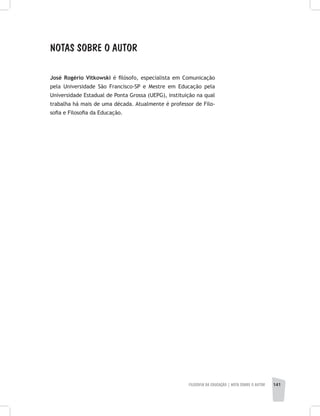 FILOSOFIA DA EDUCAÇÃO | NOTA SOBRE O AUTOR 141
NOTAS SOBRE O AUTOR
José Rogério Vitkowski é filósofo, especialista em Comunicação
pela Universidade São Francisco-SP e Mestre em Educação pela
Universidade Estadual de Ponta Grossa (UEPG), instituição na qual
trabalha há mais de uma década. Atualmente é professor de Filo-
sofia e Filosofia da Educação.
 