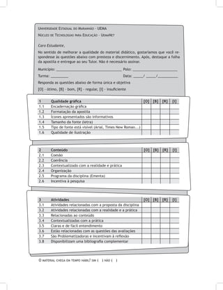 Universidade Estadual do Maranhão – UEMA
Núcleo de Tecnologias para Educação – UemaNet
Caro Estudante,
No sentido de melhorar a qualidade do material didático, gostaríamos que você re-
spondesse às questões abaixo com presteza e discernimento. Após, destaque a folha
da apostila e entregue ao seu Tutor. Não é necessário assinar.
Município: _________________________________	Polo: _______________________
Turma: _________ 				 Data: _____/ _____/__________
Responda as questões abaixo de forma única e objetiva
[O] - ótimo, [B] – bom, [R] - regular, [I] - insuficiente
1	 Qualidade gráfica [O] [B] [R] [I]
1.1	 Encadernação gráfica
1.2	 Formatação da apostila
1.3	 Ícones apresentados são informativos
1.4	 Tamanho da fonte (letra)
1.5	 Tipo de fonte está visível (Arial, Times New Roman...)
1.6	 Qualidade de ilustração
2	 Conteúdo [O] [B] [R] [I]
2.1	 Coesão
2.2	 Coerência
2.3	 Contextualizado com a realidade e prática
2.4	 Organização
2.5	 Programa da disciplina (Ementa)
2.6	 Incentiva à pesquisa
3	 Atividades [O] [B] [R] [I]
3.1	 Atividades relacionadas com a proposta da disciplina
3.2	 Atividades relacionadas com a realidade e a prática
3.3	 Relacionadas ao conteúdo
3.4	 Contextualizadas com a prática
3.5	 Claras e de fácil entendimento
3.6	 Estão relacionadas com as questões das avaliações
3.7	 São Problematizadoras e incentivam à reflexão
3.8	 Disponibilizam uma bibliografia complementar
O material chega em tempo hábil? sim ( ) não ( )
 