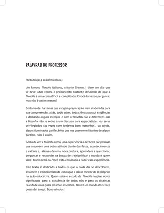 PALAVRAS DO PROFESSOR
Prezados(as) acadêmicos(as):
Um famoso filósofo italiano, Antonio Gramsci, disse um dia que
se deve lutar contra o preconceito bastante difundido de que a
filosofia é uma coisa difícil e complicada. E você talvez se pergunte:
mas não é assim mesmo?
Certamente há temas que exigem preparação mais elaborada para
sua compreensão. Aliás, todo saber, toda ciência possui exigências
e demanda alguns esforços e com a filosofia não é diferente. Mas
a filosofia não se reduz a um discurso para especialistas, ou seres
privilegiados (às vezes com trejeitos bem estranhos), ou ainda,
alguns iluminados panfletários que nos querem militantes de algum
partido. Não é assim.
Gosto de ver a filosofia como uma experiência a ser feita por pessoas
que assumem uma outra atitude diante dos fatos, acontecimentos
e valores e, através de uma nova postura, aprendem a questionar,
perguntar e responder na busca de (re)significar o mundo e quem
sabe, transformá-lo. Você está convidado a fazer essa experiência.
Este texto é dedicado a todos os que a cada dia se descobrem,
assumem o compromisso da educação e dão o melhor de si próprios
na ação educativa. Quem sabe o estudo da filosofia inspire novos
significados para a existência de todos nós e para as distintas
realidades nas quais estamos inseridos. Talvez um mundo diferente
possa daí surgir. Bons estudos!
 