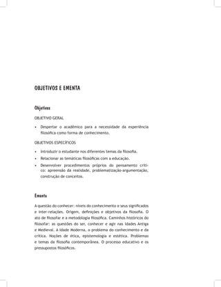 OBJETIVOS E EMENTA
Objetivos
OBJETIVO GERAL
•	 Despertar o acadêmico para a necessidade da experiência
filosófica como forma de conhecimento.
OBJETIVOS ESPECÍFICOS
•	 Introduzir o estudante nos diferentes temas da filosofia.
•	 Relacionar as temáticas filosóficas com a educação.
•	 Desenvolver procedimentos próprios do pensamento críti-
co: apreensão da realidade, problematização-argumentação,
construção de conceitos.
Ementa
A questão do conhecer: níveis do conhecimento e seus significados
e inter-relações. Origem, definições e objetivos da filosofia. O
ato de filosofar e a metodologia filosófica. Caminhos históricos do
filosofar: as questões do ser, conhecer e agir nas Idades Antiga
e Medieval. A Idade Moderna, o problema do conhecimento e da
crítica. Noções de ética, epistemologia e estética. Problemas
e temas da filosofia contemporânea. O processo educativo e os
pressupostos filosóficos.
 