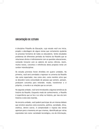 ORIENTAÇÃO DE ESTUDO
A disciplina Filosofia da Educação, cujo estudo você ora inicia,
propõe a abordagem de alguns temas que certamente ajudarão
no processo formativo de todos os educadores. Serão estudados
problemas de diferentes períodos da história da filosofia que se
relacionam direta e indiretamente com as questões educacionais,
contando inclusive com os saberes de outras ciências. Assim,
muitos textos, conceitos e referências desta proposta terão um
caráter interdisciplinar.
Os estudos previstos foram divididos em quatro unidades. Na
primeira, você será convidado a ingressar no universo da filosofia
não como espectador, mas como ator, como membro ativo que
se descobre numa comunidade de pessoas que sentem, pensam,
produzem conceitos para entender, mudar, transformar a si
próprios, o mundo e as relações que as cercam.
Na segunda unidade, você será introduzido a algumas temáticas da
história da filosofia. Enquanto modo de conhecimento, a filosofia
é experiência que se faz e se refaz na história, por isso ela tem
história e está nela inserida.
Na terceira unidade, você poderá participar de um intenso debate
que envolve assuntos como economia, política, sociedade, ética,
estética, dentre outros. A complexidade e riqueza dos temas
apontam para o momento em que vivemos, identificado por várias
expressões tais como: sociedade tecnológica, era da informação,
 