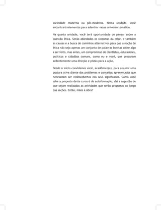 sociedade moderna ou pós-moderna. Nesta unidade, você
encontrará elementos para adentrar nesse universo temático.
Na quarta unidade, você terá oportunidade de pensar sobre a
questão ética. Serão abordados os sintomas da crise, e também
as causas e a busca de caminhos alternativos para que a noção de
ética não seja apenas um conjunto de palavras bonitas sobre algo
a ser feito, mas antes, um compromisso de cientistas, educadores,
políticos e cidadãos comuns, como eu e você, que procuram
ardentemente uma direção e pistas para a ação.
Desde o início convidamos você, acadêmico(a), para assumir uma
postura ativa diante dos problemas e conceitos apresentados que
necessitam ser redescobertos nos seus significados. Como você
sabe a proposta deste curso é de autoformação, daí a sugestão de
que sejam realizadas as atividades que serão propostas ao longo
das seções. Então, mãos à obra?
 