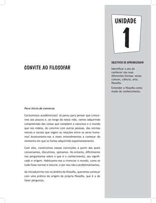 Convite ao filosofar
1
unidade
OBJETIVOS DE APRENDIZAGEM
Identificar o ato de
conhecer nas suas
diferentes formas: senso
comum, ciência, arte,
filosofia.
Entender a filosofia como
modo de conhecimento.
Para início de conversa
Caríssimo(a) acadêmico(a)! Já parou para pensar que cresce-
mos aos poucos e, ao longo da nossa vida, vamos adquirindo
compreensão das coisas que compõem a natureza e o mundo
que nos rodeia, do convívio com outras pessoas, das normas
morais e sociais que regem as relações entre os seres huma-
nos? Acostumamo-nos a esses entendimentos a começar do
momento em que os fomos adquirindo espontaneamente.
Com eles, construímos nossas convicções a partir das quais
conversamos, discutimos, opinamos. No entanto, dificilmente
nos perguntamos sobre o que é o conhecimento, seu signifi-
cado e origem. Habituamo-nos a vivenciar o mundo, como se
tudo fosse normal e natural, e por isso não o problematizamos.
Ao introduzirmo-nos no âmbito da filosofia, queremos começar
com uma prática da origem da própria filosofia, que é a de
fazer perguntas.
 