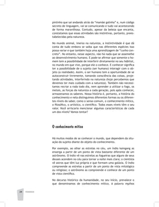 pedagogia24
pintinho que sai andando atrás da “mamãe galinha” e, num código
secreto de linguagem, vai se comunicando e tudo vai acontecendo
de forma maravilhosa. Contudo, apesar da beleza que encanta,
constatamos que essas atividades são instintivas, portanto, prees-
tabelecidas pela natureza.
No mundo animal, imerso na natureza, a instintividade é que dá
conta de tudo embora se saiba que nas diferentes espécies isso
possa variar e que também haja uma aprendizagem de “cunho con-
creto”. No entanto, nesse aspecto, não há nada que se assemelhe
ao desenvolvimento humano. E pode-se afirmar que somente o ho-
mem tem a possibilidade de interferir diretamente no seu hábitat,
no mundo em que vive, porque ele o conhece. E conhecer significa
ter a possibilidade de o sujeito (ser humano) interagir com o ob-
jeto (a realidade). Assim, o ser humano tem a oportunidade de se
autoconstruir livremente, tomando consciência das coisas, proje-
tando atividades, interferindo na natureza (hoje percebemos que
devemos ter mais cuidado com a natureza). Também não necessi-
tamos recriar a roda todo dia, nem aprender a utilizar o fogo, os
metais, as forças da natureza a cada geração, pois após conhecer,
armazenamos os saberes. Nossa história é, portanto, a história do
conhecimento e nela distinguimos diferentes formas ou os diferen-
tes níveis do saber, como o senso comum, o conhecimento mítico,
o filosófico, o artístico, o científico. Todos esses níveis têm o seu
valor. Você arriscaria mencionar algumas características de cada
um dos níveis? Vamos tentar?
O conhecimento mítico
Há muitos modos de se conhecer o mundo, que dependem da situ-
ação do sujeito diante do objeto do conhecimento.
Por exemplo, ao olhar as estrelas no céu, um índio kaingang as
enxerga a partir de um ponto de vista bastante diferente de um
astrônomo. O índio vê nas estrelas as fogueiras que alguns de seus
deuses acendem no céu para tornar a noite mais clara; o cientista
vê astros que têm luz própria e que formam uma galáxia. O índio
compreende as estrelas a partir de um ponto de vista mitológico
ou religioso; o astrônomo as compreende e conhece de um ponto
de vista científico.
No decurso histórico da humanidade, no seu início, prevalece o
que denominamos de conhecimento mítico. A palavra mythos
 