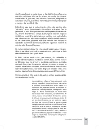 FILOSOFIA DA EDUCAÇÃO | unidade 1 25
significa aquilo que se conta, o que se diz. Mythos é uma fala, uma
narrativa, cujo tema principal é a origem (do mundo, dos homens,
das técnicas). É, portanto, uma narrativa tradicional, integrante da
cultura de um povo, que utiliza elementos simbólicos para explicar
o mundo e dar sentido à vida.
Entende-se aqui que o conhecimento mítico não significa algo
“atrasado”, antes é uma maneira de conhecer e de viver. Para os
primitivos, o mito é um processo vivo de compreensão da realida-
de, através do critério da crença. Sua função é resolver, no plano
simbólico e imaginário, as tensões, os conflitos e as contradições
que não podem ser solucionados pela sociedade naquele momen-
to. De certa forma, podemos dizer que o mito é uma intuição da
realidade, exprimindo dimensões profundas e perenes no nível da
estruturação da psiqué humana.
Há muitos relatos míticos. É preciso estudá-los para saber interpre-
tálos, o que não era necessário ancestralmente, pois o que se dizia
era compreensível para quem ouvia.
Na Bíblia, cultura judaica-cristã, por exemplo, são conhecidos os
textos sobre a criação do mundo e do homem. Basta abri-la, no livro
do Gênesis e logo nos primeiros capítulos encontramos os relatos
nos quais Deus cria o firmamento, a terra e os mares, os peixes, os
animais e finalmente o homem. Inclusive há mais de uma narrativa
sobre a criação humana. São textos de grande beleza e vale a pena
dedicar algumas horas de pesquisa para compreendê-los melhor.
Outro exemplo, o mito através do qual os antigos gregos explica-
vam a origem do mundo:
No princípio era o Caos, o Vazio primordial, vasto
abismo insondável, como um imenso mar, denso
e profundo, onde nada podia existir. Dessa oca
imensidão sem onde nem quando, de um modo in-
explicável e incompreensível, emergiram a Noite
negra e a Morte impenetrável. Da muda união
desses dois entes tenebrosos, no leito infinito do
vácuo, nasceu uma entidade de natureza oposta
à deles, o Amor, que surgiu cintilando dentro de
um ovo incandescente. Ao ser posto no regaço
do Caos, sua casca resfriou e se partiu em duas
metades que se transformaram no Céu e na Terra,
casal que jazia no espaço, espiàndo-se em des-
lumbramento mútuo, empapuçados de amor. En-
tão, o Céu cobriu e fecundou a Terra, fazendo-a
gerar muitos filhos que passaram a habitar o vasto
corpo da própria mãe, aconchegante e hospitalei-
ro (OLIVIERI,2009).
 