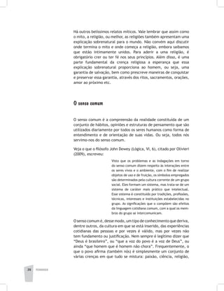pedagogia26
Há outros belíssimos relatos míticos. Vale lembrar que assim como
o mito, a religião, ou melhor, as religiões também apresentam uma
explicação sobrenatural para o mundo. Não convém aqui discutir
onde termina o mito e onde começa a religião, embora saibamos
que estão intimamente unidos. Para aderir a uma religião, é
obrigatório crer ou ter fé nos seus princípios. Além disso, é uma
parte fundamental da crença religiosa a esperança que essa
explicação sobrenatural proporciona ao homem, ou seja, uma
garantia de salvação, bem como prescreve maneiras de conquistar
e preservar essa garantia, através dos ritos, sacramentos, orações,
amor ao próximo etc.
O senso comum
O senso comum é a compreensão da realidade constituída de um
conjunto de hábitos, opiniões e estruturas de pensamento que são
utilizados diariamente por todos os seres humanos como forma de
entendimento e de orientação de suas vidas. Ou seja, todos nós
servimo-nos do senso comum.
Veja o que o filósofo John Dewey (Lógica, VI, 6), citado por Olivieri
(2009), escreveu:
Visto que os problemas e as indagações em torno
do senso comum dizem respeito às interações entre
os seres vivos e o ambiente, com o fim de realizar
objetos de uso e de fruição, os símbolos empregados
são determinados pela cultura corrente de um grupo
social. Eles formam um sistema, mas trata-se de um
sistema de caráter mais prático que intelectual.
Esse sistema é constituído por tradições, profissões,
técnicas, interesses e instituições estabelecidas no
grupo. As significações que o compõem são efeitos
da linguagem cotidiana comum, com a qual os mem-
bros do grupo se intercomunicam.
O senso comum é, desse modo, um tipo de conhecimento que deriva,
dentre outros, da cultura em que se está inserido, das experiências
cotidianas das pessoas e por vezes é válido, mas por vezes não
tem fundamento ou justificação. Nem sempre é legítimo dizer que
“Deus é brasileiro”, ou “que a voz do povo é a voz de Deus”, ou
ainda “que homem que é homem não chora”. Frequentemente, o
que o povo afirma (também nós) é simplesmente um conjunto de
várias crenças em que tudo se mistura: paixão, ciência, religião,
 