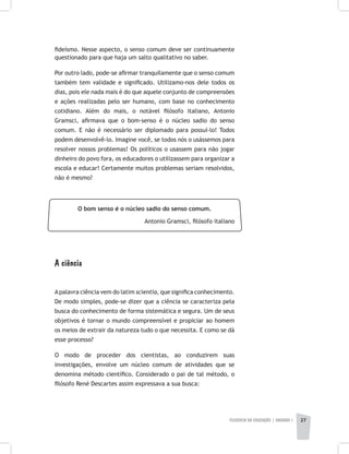 FILOSOFIA DA EDUCAÇÃO | unidade 1 27
fideísmo. Nesse aspecto, o senso comum deve ser continuamente
questionado para que haja um salto qualitativo no saber.
Por outro lado, pode-se afirmar tranquilamente que o senso comum
também tem validade e significado. Utilizamo-nos dele todos os
dias, pois ele nada mais é do que aquele conjunto de compreensões
e ações realizadas pelo ser humano, com base no conhecimento
cotidiano. Além do mais, o notável filósofo italiano, Antonio
Gramsci, afirmava que o bom-senso é o núcleo sadio do senso
comum. E não é necessário ser diplomado para possuí-lo! Todos
podem desenvolvê-lo. Imagine você, se todos nós o usássemos para
resolver nossos problemas! Os políticos o usassem para não jogar
dinheiro do povo fora, os educadores o utilizassem para organizar a
escola e educar! Certamente muitos problemas seriam resolvidos,
não é mesmo?
O bom senso é o núcleo sadio do senso comum.
Antonio Gramsci, filósofo italiano
A ciência
Apalavra ciência vem do latim scientia, que significa conhecimento.
De modo simples, pode-se dizer que a ciência se caracteriza pela
busca do conhecimento de forma sistemática e segura. Um de seus
objetivos é tornar o mundo compreensível e propiciar ao homem
os meios de extrair da natureza tudo o que necessita. E como se dá
esse processo?
O modo de proceder dos cientistas, ao conduzirem suas
investigações, envolve um núcleo comum de atividades que se
denomina método científico. Considerado o pai de tal método, o
filósofo René Descartes assim expressava a sua busca:
 