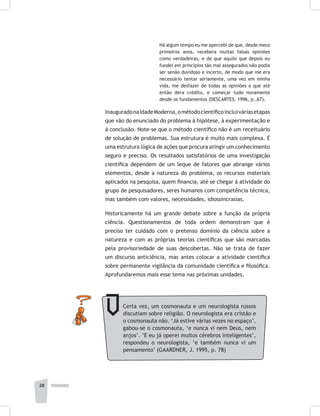 pedagogia28
Há algum tempo eu me apercebi de que, desde meus
primeiros anos, recebera muitas falsas opiniões
como verdadeiras, e de que aquilo que depois eu
fundei em princípios tão mal assegurados não podia
ser senão duvidoso e incerto, de modo que me era
necessário tentar seriamente, uma vez em minha
vida, me desfazer de todas as opiniões a que até
então dera crédito, e começar tudo novamente
desde os fundamentos (DESCARTES, 1996, p.,67).
InauguradonaIdadeModerna,ométodocientíficoincluiváriasetapas
que vão do enunciado do problema à hipótese, à experimentação e
à conclusão. Note-se que o método científico não é um receituário
de solução de problemas. Sua estrutura é muito mais complexa. É
uma estrutura lógica de ações que procura atingir um conhecimento
seguro e preciso. Os resultados satisfatórios de uma investigação
científica dependem de um leque de fatores que abrange vários
elementos, desde a natureza do problema, os recursos materiais
aplicados na pesquisa, quem financia, até se chegar à atividade do
grupo de pesquisadores, seres humanos com competência técnica,
mas também com valores, necessidades, idiossincrasias.
Historicamente há um grande debate sobre a função da própria
ciência. Questionamentos de toda ordem demonstram que é
preciso ter cuidado com o pretenso domínio da ciência sobre a
natureza e com as próprias teorias científicas que são marcadas
pela provisoriedade de suas descobertas. Não se trata de fazer
um discurso anticiência, mas antes colocar a atividade científica
sobre permanente vigilância da comunidade científica e filosófica.
Aprofundaremos mais esse tema nas próximas unidades.
Certa vez, um cosmonauta e um neurologista russos
discutiam sobre religião. O neurologista era cristão e
o cosmonauta não. ‘Já estive várias vezes no espaço’,
gabou-se o cosmonauta, ‘e nunca vi nem Deus, nem
anjos’. ‘E eu já operei muitos cérebros inteligentes’,
respondeu o neurologista, ‘e também nunca vi um
pensamento’ (GAARDNER, J. 1995, p. 78)
 