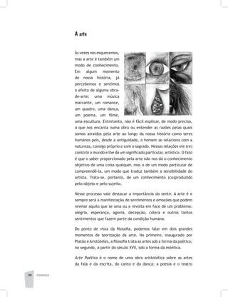 pedagogia30
A arte
Às vezes nos esquecemos,
mas a arte é também um
modo de conhecimento.
Em algum momento
de nossa história, já
percebemos e sentimos
o efeito de alguma obra-
de-arte: uma música
marcante, um romance,
um quadro, uma dança,
um poema, um filme,
uma escultura. Entretanto, não é fácil explicar, de modo preciso,
o que nos encanta numa obra ou entender as razões pelas quais
somos atraídos pela arte ao longo da nossa história como seres
humanos pois, desde a antiguidade, o homem se relaciona com a
natureza, consigo próprio e com o sagrado. Nessas relações ele (re)
constrói o mundo e lhe dá um significado particular, artístico. O fato
é que o saber proporcionado pela arte não nos dá o conhecimento
objetivo de uma coisa qualquer, mas o de um modo particular de
compreendê-la, um modo que traduz também a sensibilidade do
artista. Trata-se, portanto, de um conhecimento (co)produzido
pelo objeto e pelo sujeito.
Nesse processo vale destacar a importância do sentir. A arte é e
sempre será a manifestação de sentimentos e emoções que podem
revelar aquilo que se ama ou a revolta em face de um problema:
alegria, esperança, agonia, decepção, cólera e outros tantos
sentimentos que fazem parte da condição humana.
Do ponto de vista da filosofia, podemos falar em dois grandes
momentos de teorização da arte. No primeiro, inaugurado por
Platão eAristóteles, a filosofia trata as artes sob a forma da poética;
no segundo, a partir do século XVII, sob a forma da estética.
Arte Poética é o nome de uma obra aristotélica sobre as artes
da fala e da escrita, do canto e da dança: a poesia e o teatro
 