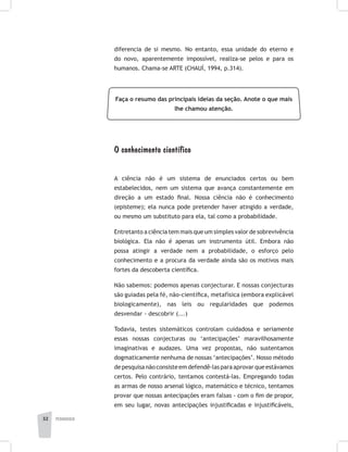 pedagogia32
diferencia de si mesmo. No entanto, essa unidade do eterno e
do novo, aparentemente impossível, realiza-se pelos e para os
humanos. Chama-se ARTE (CHAUÍ, 1994, p.314).
Faça o resumo das principais ideias da seção. Anote o que mais
lhe chamou atenção.
O conhecimento científico
A ciência não é um sistema de enunciados certos ou bem
estabelecidos, nem um sistema que avança constantemente em
direção a um estado final. Nossa ciência não é conhecimento
(episteme); ela nunca pode pretender haver atingido a verdade,
ou mesmo um substituto para ela, tal como a probabilidade.
Entretanto a ciência tem mais que um simples valor de sobrevivência
biológica. Ela não é apenas um instrumento útil. Embora não
possa atingir a verdade nem a probabilidade, o esforço pelo
conhecimento e a procura da verdade ainda são os motivos mais
fortes da descoberta científica.
Não sabemos: podemos apenas conjecturar. E nossas conjecturas
são guiadas pela fé, não-científica, metafísica (embora explicável
biologicamente), nas leis ou regularidades que podemos
desvendar - descobrir (...)
Todavia, testes sistemáticos controlam cuidadosa e seriamente
essas nossas conjecturas ou ‘antecipações’ maravilhosamente
imaginativas e audazes. Uma vez propostas, não sustentamos
dogmaticamente nenhuma de nossas ‘antecipações’. Nosso método
depesquisanãoconsisteemdefendê-lasparaaprovarqueestávamos
certos. Pelo contrário, tentamos contestá-las. Empregando todas
as armas de nosso arsenal lógico, matemático e técnico, tentamos
provar que nossas antecipações eram falsas - com o fim de propor,
em seu lugar, novas antecipações injustificadas e injustificáveis,
 