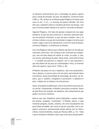 pedagogia34
Já dissemos anteriormente que a etimologia da palavra aponta
para a noção de amizade, de amor, de sabedoria. Conforme Chauí
(1994, p. 18), atribui-se ao filósofo grego Pitágoras de Samos (que
viveu no séc. V a.C. ) a invenção da palavra filosofia. Ele teria
dito que a sabedoria plena e completa pertence aos deuses, mas
que os homens podem desejá-la ou amá-la, tornando-se filósofos.
Segundo Pitágoras, três tipos de pessoas compareciam aos jogos
olímpicos: as que iam para comerciar e, portanto, pensavam ape-
nas nos próprios interesses, as que iam para competir, isto é, os
artistas e atletas e as que iam contemplar os jogos e torneios para
avaliar, julgar o que ali se apresentava. O terceiro tipo de pessoa,
conforme Pitágoras, é semelhante ao filósofo.
Com isso Pitágoras indicava que o filósofo não deve ser movido por
interesses comerciais, nem tampouco por interesses de competi-
ção, mas sim pelo desejo de avaliar as coisas, as ações, a vida,
em resumo, pelo desejo de saber. Desse modo, como afirma Chauí
: “ a verdade não pertence a ninguém, ela é o que buscamos e
que está diante de nós para ser contemplada e vista, se tivermos
olhos (do espírito ) para vê-la” (1994, p. 20).
O filósofo não possui em ato a sabedoria, não é seu proprietário,
mas a deseja e a procura para com ela estar, participando dessa
convivência, dessa proximidade de aconchego, de prazer, de res-
peito, que é, também, instigadora e provocante. A sabedoria é
pois, o objeto de um desejo e de uma procura.
Assim, prezada(o) acadêmica(o), esse é um primeiro passo de nos-
so convite. Compreender a filosofia como busca constante. Busca
de quê? Busca da amizade, da sabedoria, dos conhecimentos que
podem nos tornar melhores.
Note-se que com frequência somos habituados a querer respos-
tas prontas, acabadas, “receitinhas”. A filosofia, porém, a cada
momento pergunta, duvida, contesta. Um certo inacabamento faz
parte dessa atividade, que nunca se dá por concluída, nem a res-
posta é conclusiva, permanecendo sempre aberta, por ser feita e
refeita. Conforme Bréhier, citado por Peixoto (2001, p. 41): “Tudo
o que é fechado em filosofia, tudo o que se dá como solução defini-
 