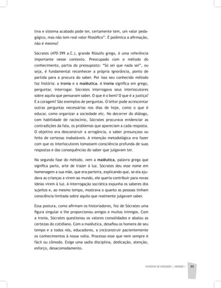 FILOSOFIA DA EDUCAÇÃO | unidade 1 35
tiva e sistema acabado pode ter, certamente tem, um valor peda-
gógico, mas não tem real valor filosófico”. É polêmica a afirmação,
não é mesmo?
Sócrates (470-399 a.C.), grande filósofo grego, é uma referência
importante nesse contexto. Preocupado com o método do
conhecimento, partia do pressuposto: “Só sei que nada sei”, ou
seja, é fundamental reconhecer a própria ignorância, ponto de
partida para a procura do saber. Por isso seu conhecido método
faz história: a ironia e a maiêutica. A ironia significa em grego,
perguntar, interrogar. Sócrates interrogava seus interlocutores
sobre aquilo que pensavam saber. O que é o bem? O que é a justiça?
E a coragem? São exemplos de perguntas. O leitor pode acrescentar
outras perguntas necessárias nos dias de hoje, como o que é
educar, como organizar a sociedade etc. No decorrer do diálogo,
com habilidade de raciocínio, Sócrates procurava evidenciar as
contradições da fala, os problemas que apareciam a cada resposta.
O objetivo era desconstruir a arrogância, o saber presunçoso ou
feito de certezas inabaláveis. A intenção metodológica era fazer
com que os interlocutores tomassem consciência profunda de suas
respostas e das consequências do saber que julgavam ter.
Na segunda fase do método, vem a maiêutica, palavra grega que
significa parto, arte de trazer à luz. Sócrates deu esse nome em
homenagem a sua mãe, que era parteira, explicando que, se ela aju-
dava as crianças a virem ao mundo, ele queria contribuir para novas
ideias virem à luz. A interrogação socrática expunha os saberes dos
sujeitos e, ao mesmo tempo, mostrava o quanto as pessoas tinham
consciência limitada sobre aquilo que realmente julgavam saber.
Essa postura, como afirmam os historiadores, fez de Sócrates uma
figura singular e lhe proporcionou amigos e muitos inimigos. Com
a ironia, Sócrates questionou os valores consolidados e abalou as
certezas do cotidiano. Com a maiêutica, desafiou os homens de seu
tempo e a todos nós, educadores, a (re)construir pacientemente
os conhecimentos à nossa volta. Processo esse que nem sempre é
fácil ou cômodo. Exige uma sadia disciplina, dedicação, atenção,
esforço, desacomodamento.
 
