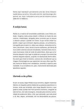 FILOSOFIA DA EDUCAÇÃO | unidade 1 37
Vamos aqui reproduzir parcialmente uma das várias interpre-
tações dessa narrativa, feita pelo escritor José Saramago (dis-
ponível em http://educaterra.terra.com.br/voltaire/cultura
2006/05/17/000htm)
A condição humana
Platão viu a maioria da humanidade condenada a uma infeliz con-
dição. Imaginou todos presos desde a infância no fundo de uma
caverna, imobilizados, obrigados pelas correntes que os atavam
a olharem sempre a parede em frente. O que veriam então? Su-
pondo a seguir que existissem algumas pessoas, uns prisioneiros,
carregando para lá para cá, sobre suas cabeças, estatuetas de ho-
mens, de animais, vasos, bacias e outros vasilhames, por detrás do
muro onde os demais estavam encadeados, havendo ainda uma es-
cassa iluminação vinda do fundo do subterrâneo, disse que os ha-
bitantes daquele triste lugar só poderiam enxergar o bruxuleio das
sombras daqueles objetos, surgindo e se desfazendo diante deles.
Era assim que viviam os homens, concluiu ele. Acreditavam que as
imagens fantasmagóricas que apareciam aos seus olhos (que Pla-
tão chama de ídolos) eram verdadeiras, tomando o espectro pela
realidade. A sua existência era, pois, inteiramente dominada pela
ignorância (agnoia).
Libertando-se dos grilhões
Se por um acaso, segue Platão na sua narrativa, alguém resolvesse
libertar um daqueles pobres diabos da sua pesarosa ignorância e o
levasse, ainda que arrastado, para longe daquela caverna, o que
poderia então suceder-lhe? Num primeiro momento, chegando ao
lado de fora, ele nada enxergaria, ofuscado pela extrema lumino-
sidade do exuberante Hélio, o Sol, que tudo pode, que tudo provê
e vê. Mas, depois, aclimatado, ele iria desvendando aos poucos,
 
