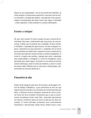 FILOSOFIA DA EDUCAÇÃO | unidade 1 39
objeto na sua integralidade, com os seus perfis bem definidos. Aí
então atingirá o conhecimento (episteme). Essa busca não se limi-
ta a descobrir a verdade dos objetos, mas algo bem mais superior:
chegar à contemplação das ideias morais que regem a sociedade
- o bem (agathón), o belo (tokalón) e a justiça (dikaiosyne).
O visível e o inteligível
Há, pois, dois mundos. O visível é aquele em que a maioria da hu-
manidade está presa, condicionada pelo lusco-fusco da caverna,
crendo, iludida, que as sombras são a realidade. O outro mundo,
o inteligível, é apanágio de alguns poucos. Os que conseguem su-
perar a ignorância em que nasceram e, rompendo com os ferros
que os prendiam ao subterrâneo, ergueram-se para a esfera da luz
em busca das essências maiores do bem e do belo (kalogathia). O
visível é o império dos sentidos, captado pelo olhar e dominado
pela subjetividade; o inteligível é o reino da inteligência (nous)
percebido pela razão (logos). O primeiro é o território do homem
comum (demiurgo), preso às coisas do cotidiano, o outro é a seara
do homem sábio (filósofo) que se volta para a objetividade, des-
cortinando um universo diante de si.
O desconforto do sábio
Platão então pergunta pela boca de Sócrates, personagem cen-
tral do diálogo A República, o que aconteceria se este ser que
repentinamente descobriu as maravilhas do mundo dominado por
Hélio, o fabuloso universo inteligível, descesse de volta à caver-
na? Como ele seria recebido? Certamente que os que se encon-
travam encadeados fariam mofa dele, colocando abertamente
em dúvida a existência desse tal outro mundo que ele disse ter
visitado. O recém-retornado certamente seria unanimemente
hostilizado e ridicularizado. Dessa forma, Platão traçou o des-
 