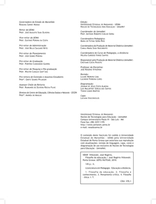 Governadora do Estado do Maranhão
Roseana Sarney Murad
Reitor da uema
Prof. José Augusto Silva Oliveira
Vice-reitor da Uema
Prof. Gustavo Pereira da Costa
Pró-reitor de Administração
Prof. José Bello Salgado Neto
Pró-reitor de Planejamento
Prof. José Gomes Pereira
Pró-reitor de Graduação
Prof. Porfírio Candanedo Guerra
Pró-reitor de Pesquisa e Pós-graduação
Prof. Walter Canales Sant’ana
Pró-reitora de Extensão e Assuntos Estudantis
Profª. Grete Soares Pflueger
Assessor Chefe da Reitoria
Prof. Raimundo de Oliveira Rocha Filho
Diretora do Centro de Educação, Ciências Exatas e Naturais - CECEN
Profª. Andréa de Araújo
Edição:
Universidade Estadual do Maranhão - UEMA
Núcleo de Tecnologias para Educação - UemaNet
Coordenador do UemaNet
Prof. Antonio Roberto Coelho Serra
Coordenadora Pedagógica:
Maria de Fátima Serra Rios
Coordenadora da Produção de Material Didático UemaNet:
Camila Maria Silva Nascimento
Coordenadora do Curso de Pedagogia, a distância:
Heloísa Cardoso Varão Santos
Responsável pela Produção de Material Didático UemaNet:
Cristiane Costa Peixoto
Professor da Disciplina:
José Rogério Vitkowski
Revisão:
Liliane Moreira Lima
Lucirene Ferreira Lopes
Diagramação:
Josimar de Jesus Costa Almeida
Luis Macartney Serejo dos Santos
Tonho Lemos Martins
Capa:
Luciana Vasconcelos
Universidade Estadual do Maranhão
Núcleo de Tecnologias para Educação - UemaNet
Campus Universitário Paulo VI - São Luís - MA
Fone-fax: (98) 3257-1195
http://www.uemanet.uema.br
e-mail: nead@uema.br
O conteúdo deste fascículo foi cedido à Universidade
Estadual do Maranhão - UEMA pela Universidade
Estadual de Ponta Grossa que autorizou sua reprodução
com atualizações: revisão de linguagem, capa, cores e
diagramação de uso exclusivo do Núcleo de Tecnologias
para Educação - UemaNet.
V844f Vitkowski, José Rogério.
Filosofia da educação./ José Rogério Vitkowski.
Ponta Grossa: UEPG/NUTEAD, 2010.
145 p.: il.
Licenciatura em Pedagogia - Educação a distância.
1. Filosofia da educação. 2. Filosofia e
conhecimento. 3. Pensamento crítico. 4. Filosofia
- ética. I. T.
CDU: 370,1
 