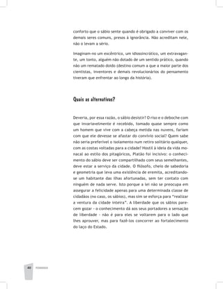 pedagogia40
conforto que o sábio sente quando é obrigado a conviver com os
demais seres comuns, presos à ignorância. Não acreditam nele,
não o levam a sério.
Imaginam-no um excêntrico, um idiossincrático, um extravagan-
te, um tonto, alguém não dotado de um sentido prático, quando
não um rematado doido (destino comum a que a maior parte dos
cientistas, inventores e demais revolucionários do pensamento
tiveram que enfrentar ao longo da história).
Quais as alternativas?
Deveria, por essa razão, o sábio desistir? O riso e o deboche com
que invariavelmente é recebido, tomado quase sempre como
um homem que vive com a cabeça metida nas nuvens, fariam
com que ele devesse se afastar do convívio social? Quem sabe
não seria preferível o isolamento num retiro solitário qualquer,
com as costas voltadas para a cidade? Hostil à ideia da vida mo-
nacal ao estilo dos pitagóricos, Platão foi incisivo: o conheci-
mento do sábio deve ser compartilhado com seus semelhantes,
deve estar a serviço da cidade. O filósofo, cheio de sabedoria
e geometria que leva uma existência de eremita, acreditando-
se um habitante das ilhas afortunadas, sem ter contato com
ninguém de nada serve. Isto porque a lei não se preocupa em
assegurar a felicidade apenas para uma determinada classe de
cidadãos (no caso, os sábios), mas sim se esforça para “realizar
a ventura da cidade inteira”. A liberdade que os sábios pare-
cem gozar - o conhecimento dá aos seus portadores a sensação
de liberdade - não é para eles se voltarem para o lado que
lhes aprouver, mas para fazê-los concorrer ao fortalecimento
do laço do Estado.
 