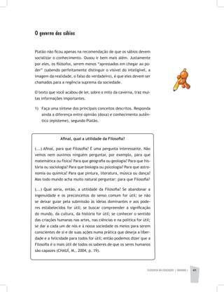 FILOSOFIA DA EDUCAÇÃO | unidade 1 41
O governo dos sábios
Platão não ficou apenas na recomendação de que os sábios devem
socializar o conhecimento. Ousou ir bem mais além. Justamente
por eles, os filósofos, serem menos “apressados em chegar ao po-
der” (sabendo perfeitamente distinguir o visível do inteligível, a
imagem da realidade, o falso do verdadeiro), é que eles devem ser
chamados para a regência suprema da sociedade.
O texto que você acabou de ler, sobre o mito da caverna, traz mui-
tas informações importantes.
1) 	Faça uma síntese dos principais conceitos descritos. Responda
ainda a diferença entre opinião (doxa) e conhecimento autên-
tico (episteme), segundo Platão.
Afinal, qual a utilidade da Filosofia?
(...) Afinal, para que Filosofia? É uma pergunta interessante. Não
vemos nem ouvimos ninguém perguntar, por exemplo, para que
matemática ou física? Para que geografia ou geologia? Para que his-
tória ou sociologia? Para que biologia ou psicologia? Para que astro-
nomia ou química? Para que pintura, literatura, música ou dança?
Mas todo mundo acha muito natural perguntar: para que Filosofia?
(...) Qual seria, então, a utilidade da Filosofia? Se abandonar a
ingenuidade e os preconceitos do senso comum for útil; se não
se deixar guiar pela submissão às ideias dominantes e aos pode-
res estabelecidos for útil; se buscar compreender a significação
do mundo, da cultura, da história for útil; se conhecer o sentido
das criações humanas nas artes, nas ciências e na política for útil;
se dar a cada um de nós e à nossa sociedade os meios para serem
conscientes de si e de suas ações numa prática que deseja a liber-
dade e a felicidade para todos for útil; então podemos dizer que a
Filosofia é o mais útil de todos os saberes de que os seres humanos
são capazes (CHAUÍ, M., 2004, p. 19).
 
