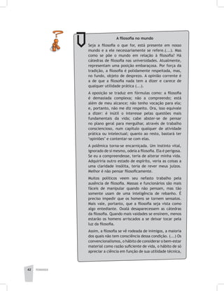 pedagogia42
A filosofia no mundo
Seja a filosofia o que for, está presente em nosso
mundo e a ele necessariamente se refere.(...). Mas
como se põe o mundo em relação à filosofia? Há
cátedras de filosofia nas universidades. Atualmente,
representam uma posição embaraçosa. Por força da
tradição, a filosofia é polidamente respeitada, mas,
no fundo, objeto de desprezo. A opinião corrente é
a de que a filosofia nada tem a dizer e carece de
qualquer utilidade prática (...).
A oposição se traduz em fórmulas como: a filosofia
é demasiada complexa; não a compreendo; está
além de meu alcance; não tenho vocação para ela;
e, portanto, não me diz respeito. Ora, isso equivale
a dizer: é inútil o interesse pelas questões mais
fundamentais da vida; cabe abster-se de pensar
no plano geral para mergulhar, através de trabalho
consciencioso, num capítulo qualquer de atividade
prática ou intelectual; quanto ao resto, bastará ter
‘opiniões’ e contentar-se com elas.
A polêmica torna-se encarniçada. Um instinto vital,
ignorado de si mesmo, odeia a filosofia. Ela é perigosa.
Se eu a compreendesse, teria de alterar minha vida.
Adquiriria outro estado de espírito, veria as coisas a
uma claridade insólita, teria de rever meus juízos.
Melhor é não pensar filosoficamente.
Muitos políticos veem seu nefasto trabalho pela
ausência de filosofia. Massas e funcionários são mais
fáceis de manipular quando não pensam, mas tão
somente usam de uma inteligência de rebanho. É
preciso impedir que os homens se tornem sensatos.
Mais vale, portanto, que a filosofia seja vista como
algo entediante. Oxalá desaparecessem as cátedras
da filosofia. Quando mais vaidades se ensinem, menos
estarão os homens arriscados a se deixar tocar pela
luz da filosofia.
Assim, a filosofia se vê rodeada de inimigos, a maioria
dos quais não tem consciência dessa condição. (...) Os
convencionalismos, o hábito de considerar o bem-estar
material como razão suficiente de vida, o hábito de só
apreciar a ciência em função de sua utilidade técnica,
 