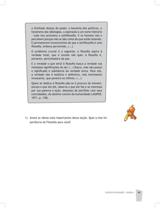 FILOSOFIA DA EDUCAÇÃO | unidade 1 43
o ilimitado desejo de poder, a bonomia dos políticos, o
fanatismo das ideologias, a aspiração a um nome literário
– tudo isso proclama a antifilosofia. E os homens não o
percebem porque não se dão conta do que estão fazendo.
E permanecem inconscientes de que a antifilosofia é uma
filosofia, embora pervertida, (...).
O problema crucial é o seguinte: a filosofia aspira à
verdade total, que o mundo não quer. A filosofia é,
portanto, perturbadora da paz.
E a verdade o que será? A filosofia busca a verdade nas
múltiplas significações do ser (...) Busca, mas não possui
o significado e substância da verdade única. Para nós,
a verdade não é estática e definitiva, mas movimento
incessante, que penetra no infinito. (...)
Quem se dedica à filosofia põe-se à procura do homem,
escuta o que ele diz, observa o que ele faz e se interessa
por sua palavra e ação, desejoso de partilhar com seus
concidadãos, do destino comum da humanidade (JASPER,
1971, p. 138).
1) 	Anote as ideias mais importantes dessa seção. Qual a real im-
portância da Filosofia para você?
 