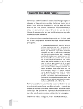 pedagogia44
AMAMENTAR, CRIAR, EDUCAR, FILOSOFAR
Caríssimo(a) acadêmico(a)! Você sabia que a etimologia da palavra
educação na língua latina tem sentidos riquíssimos? Educar vem de
educare, quer dizer criar, amamentar. E educere: levar para fora,
fazer sair, dar à luz, produzir. Desse modo, educação tem relação
direta com o amamentar, criar, dar à luz e, por que não, com o
filosofar. E sabemos muito bem que não há apenas uma educação,
mas várias práticas educativas.
Um belo trecho do texto conhecido como Carta à Virgínia, pode
nos ajudar a compreender as diferentes práticas educativas e seus
pressupostos.
(...) Nós estamos convencidos, portanto, de que os
senhores desejam o nosso bem e agradecemos de
todo o coração. Mas aqueles que são sábios recon-
hecem que diferentes nações têm concepções
diferentes das coisas e, sendo assim, os senhores
não ficarão ofendidos ao saber que a vossa ideia
de educação não é a mesma que a nossa. (...) Mui-
tos dos nossos bravos guerreiros foram formados
nas escolas do Norte e aprenderam toda a vossa
ciência. Mas, quando eles voltaram para nós, eram
maus corredores, ignorantes da vida da floresta e
incapazes de suportar o frio e a fome. Não sabiam
caçar o veado, matar o inimigo ou construir uma
cabana e falavam nossa língua muito mal. Eles
eram, portanto, inúteis. (...) Ficamos extrema-
mente agradecidos pela vossa oferta e, embora
não possamos aceitá-la, para mostrar a nossa
gratidão, concordamos que os nobres senhores de
Virgínia nos enviem alguns de vossos jovens, que
lhes ensinaremos tudo que sabemos e faremos de-
les homens (BRANDÃO, C. R. 1984 p. 13).
Facilmente constatamos que a educação, no decorrer dos tempos, está
presente de diferentes formas nas várias sociedades e responde aos
anseios, necessidades e problemas aí encontrados. Também a Filosofia
da Educação está presente nas significações filosófico-educacionais
que estão subentendidos nas nossas práticas e teorias pedagógicas.
Onde houver prática pedagógica, haverá filosofia da educação.
 