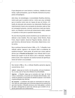 FILOSOFIA DA EDUCAÇÃO | unidade 1 45
O que desejamos ser como homens e mulheres, cidadãos de nosso
tempo, supõe pressupostos, que em filosofia chamamos de pressu-
postos antropológicos.
Além disso, há metodologias e racionalidades filosóficas distintas,
motivo pelo qual é prudente alertar o leitor para essa variedade
que se constitui muito mais em riqueza do que em limites. A fi-
losofia da educação está presente nas elaborações filosóficas que
implicitamente trazem uma concepção de educação: pode-se falar
em concepção humanista, marxista, positivista e assim por diante.
Assim, se a filosofia é uma forma de conhecimento válido, também
o é quando se volta para as questões educacionais.
Há uma lista de grandes autores brasileiros que se dedicaram e se
dedicam a esse trabalho. Para citar alguns: Anísio Teixeira, Paulo
Freire, Moacir Gadotti, Dumerval Trigueiro Mendes, Antonio Joa-
quim Severino, Dermeval Saviani, Silvio Gallo, Rubem Alves e mui-
tos outros.
Para o professor Dermeval Saviani (1986, p. 27), “a filosofia é uma
reflexão radical, rigorosa e de conjunto sobre os problemas da
existência humana”. Assim sendo, de acordo com o autor, pode-se
afirmar que a Filosofia da Educação é uma reflexão sobre os pro-
blemas que surgem no ato de educar, pois a educação, enquanto
prática social, deve responder aos anseios humanos de aperfeiçoa-
mento do homem e da sociedade.
Para Saviani (1986 p. 24), a reflexão filosófica apresenta algumas
características. Ela é:
radical - exige que se vá até a raiz da questão, até seus fundamen-
tos, ou seja, que se faça uma reflexão em profundidade;
rigorosa – o filosofar exige que se proceda com rigor, de forma
crítica e sistemática, de acordo com métodos determinados, colo-
cando em questão as conclusões da sabedoria popular e até mesmo
as generalizações das ciências;
de conjunto - o problema não pode ser examinado de modo par-
cial; deve ser relacionado com os diversos aspectos do contexto em
que está inserido. A filosofia estrutura uma visão global e unitária
do saber, distinguindo-se assim das ciências que se detêm em as-
pectos particulares do conhecimento.
 