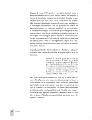 pedagogia46
Segundo Severino (1994, p.10), é necessário distinguir entre a
experiência histórico-cultural da filosofia através dos tempos e a
função da filosofia da educação como atividade de todos os que
se preocupam com a educação. Assim, para esse autor, a refle-
xão filosófica/educacional compreende diferentes abordagens:
a abordagem antropológica, uma vez que discute o sentido da
existência humana em condições sociohistóricas determinadas;
a abordagem axiológica, na medida em que investiga os valores
que norteiam a consciência individual e as relações humanas; e a
abordagem epistemológica, porque discute os processos de pro-
dução, sistematização e transmissão do conhecimento presentes
na ação educativa. Note-se a abrangência de funções dada à ati-
vidade filosófica, o que pressupõe que tal atividade seja sistemá-
tica, tenha método.
Inspirado nos filósofos franceses Deleuze e Guattari, o educador
brasileiro Silvio Gallo (2002) entende a filosofia como criação de
conceitos.
A filosofia é a arte de formar, de inventar, de
fabricar conceitos (...). O filósofo é o amigo do
conceito, ele é conceito em potência. Quer dizer
que a filosofia não é uma simples arte de formar,
de inventar ou de fabricar conceitos, pois os con-
ceitos não são necessariamente formas, achados
ou produtos. A filosofia, mais rigorosamente, é a
disciplina que consiste em criar conceitos (DE-
LEUZE e GUATTARI, 1992, p. 19s).
Essa definição é importante em dois aspectos: primeiro, por to-
mar a filosofia como uma ação, uma atividade, apresentando-a
como um ato, ato de pensamento. Para o ensino e o aprendizado
da Filosofia, isso é determinante, pois, para sermos fiéis a esse
tipo de experiência de pensamento, não basta que ensinemos seu
produto (as ideias inscritas na História da Filosofia), mas é essen-
cial que façamos a própria experiência. O segundo aspecto é que
eles atribuem à Filosofia uma especificidade que só ela tem: a de
produzir conceitos.
 