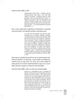 FILOSOFIA DA EDUCAÇÃO | unidade 1 47
Conforme Gallo (2002, p.278):
Compreendida dessa forma, a filosofia aparece
necessariamente como ação e não como algo
sempre já presente. A filosofia mostra-se como
produção, como ato essencialmente criativo, e o
filósofo como artesão, como um demiurgo que, da
vivência cotidiana, produz seus conceitos como
pequenas ou grandes obras de arte, que perdurar-
ão por séculos (...) ou serão esquecidos nos porões
desabitados (...).
Para o autor supracitado é significativo compreender a educação
como área aberta. Isso significa conceber a educação como:
[...] uma terra de ninguém, que não tem espe-
cificidade nem se encontra mapeada e loteada,
com proprietários dos saberes ali produzidos. Para
dizer de outra forma, não consigo ver ‘especialis-
tas em educação’. Prefiro a imagem da educação
como ‘ terra de ninguém’ povoada por forasteiros,
que seriam os filósofos, cientistas, artistas que,
com espírito aventureiro, dedicamse a desbravar
esta ‘terra incógnita’, de todos e de ninguém.
Sendo uma área aberta, a educação abre-se para
o diálogo e para a contribuição dos diferentes
campos de saberes, sendo por eles potencializada
e mutuamente potencializando-os. (GALLO, 2002,
p. 279).
Para superar os problemas que derivam de um pretensionismo des-
cabido na filosofia e na educação, o autor propõe um diálogo per-
manente entre as duas áreas, de forma que os dois campos de
saber possam ser criativos e potencializados um para com o outro.
Nesse contexto, propõe-se a noção de transversalidade.
Conforme Gallo (2000, p.283), na noção de transversalidade:
Assume-se a necessidade de que a produção de
saberes se dê através de atravessamentos dos mais
distintos e diversos campos, e não esteja apenas
circunscrita a um campo singular. Dessa forma, a
produção dos saberes filosóficos não se dá apenas
e tão somente no solo clássico da filosofia, mas ela
deve alimentar-se, fecundar e ser fecunda, na me-
dida em que transversaliza com outros campos: as
artes, as diferente ciências etc. (...) O conceito de
transversalidade permite uma relação de atraves-
samento na qual não há hierarquia, na qual as in-
terações são mútuas e múltiplas.
 