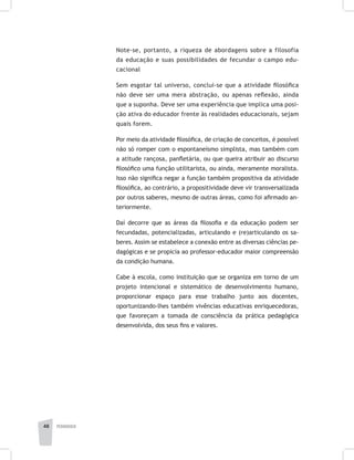pedagogia48
Note-se, portanto, a riqueza de abordagens sobre a filosofia
da educação e suas possibilidades de fecundar o campo edu-
cacional
Sem esgotar tal universo, conclui-se que a atividade filosófica
não deve ser uma mera abstração, ou apenas reflexão, ainda
que a suponha. Deve ser uma experiência que implica uma posi-
ção ativa do educador frente às realidades educacionais, sejam
quais forem.
Por meio da atividade filosófica, de criação de conceitos, é possível
não só romper com o espontaneísmo simplista, mas também com
a atitude rançosa, panfletária, ou que queira atribuir ao discurso
filosófico uma função utilitarista, ou ainda, meramente moralista.
Isso não significa negar a função também propositiva da atividade
filosófica, ao contrário, a propositividade deve vir transversalizada
por outros saberes, mesmo de outras áreas, como foi afirmado an-
teriormente.
Daí decorre que as áreas da filosofia e da educação podem ser
fecundadas, potencializadas, articulando e (re)articulando os sa-
beres. Assim se estabelece a conexão entre as diversas ciências pe-
dagógicas e se propicia ao professor-educador maior compreensão
da condição humana.
Cabe à escola, como instituição que se organiza em torno de um
projeto intencional e sistemático de desenvolvimento humano,
proporcionar espaço para esse trabalho junto aos docentes,
oportunizando-lhes também vivências educativas enriquecedoras,
que favoreçam a tomada de consciência da prática pedagógica
desenvolvida, dos seus fins e valores.
 