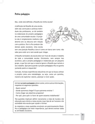 FILOSOFIA DA EDUCAÇÃO | unidade 1 49
Prática pedagógica
Mas, onde está definida a filosofia da minha escola?
A definição da filosofia de uma escola,
além das convicções e práticas indivi-
duais dos professores, se dá também
na elaboração do projeto pedagógico
de uma comunidade escolar. O proje-
to não é simplesmente modismo (não
deveria ser) ou discurso sem relação
com a prática. Ele é o fio condutor das
demais ações escolares. Uma escola
sem uma posição filosófica clara é como um barco sem rumo: não
sabe para onde vai e nem aonde quer chegar.
A filosofia norteadora da escola deve ser fruto de estudo e trabalho
de toda a comunidade escolar. Entretanto, nem sempre isso
acontece, pois o projeto pedagógico é elaborado por um pequeno
grupo, o que faz com que a maioria ignore a filosofia que norteia o
seu trabalho. Que pena quando o projeto pedagógico fica na gaveta
juntando poeira e esquecido!
Contudo, há boas experiências educativas em que se busca utilizar
o projeto como uma metodologia, ou seja, como um caminho,
maneira de explicitar valores, planejar e rever ações.
Um bom projeto pedagógico deve conter, entre outras informações,
respostas às seguintes questões:
- Quem somos?
- Aonde queremos chegar? O que queremos ensinar ?
- Como chegar aos objetivos propostos?
- Por quê, para quê e a favor de quem estamos trabalhando?
Tais questões implicam definir claramente a visão de mundo e de
educação que orienta a nossa escola e que tipo de ser humano e de
sociedade esta escola quer ajudar a formar.
As respostas a essas questões envolvem um posicionamento filosó-
fico e pedagógico da maior importância, que deverá nortear todas
as atividades escolares.
 