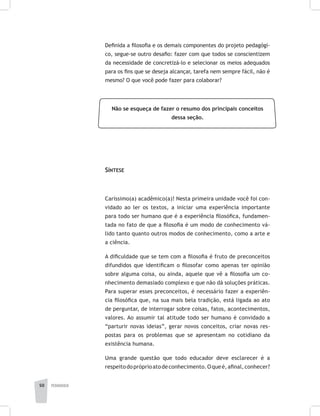 pedagogia50
Definida a filosofia e os demais componentes do projeto pedagógi-
co, segue-se outro desafio: fazer com que todos se conscientizem
da necessidade de concretizá-lo e selecionar os meios adequados
para os fins que se deseja alcançar, tarefa nem sempre fácil, não é
mesmo? O que você pode fazer para colaborar?
Não se esqueça de fazer o resumo dos principais conceitos
dessa seção.
Síntese
Caríssimo(a) acadêmico(a)! Nesta primeira unidade você foi con-
vidado ao ler os textos, a iniciar uma experiência importante
para todo ser humano que é a experiência filosófica, fundamen-
tada no fato de que a filosofia é um modo de conhecimento vá-
lido tanto quanto outros modos de conhecimento, como a arte e
a ciência.
A dificuldade que se tem com a filosofia é fruto de preconceitos
difundidos que identificam o filosofar como apenas ter opinião
sobre alguma coisa, ou ainda, aquele que vê a filosofia um co-
nhecimento demasiado complexo e que não dá soluções práticas.
Para superar esses preconceitos, é necessário fazer a experiên-
cia filosófica que, na sua mais bela tradição, está ligada ao ato
de perguntar, de interrogar sobre coisas, fatos, acontecimentos,
valores. Ao assumir tal atitude todo ser humano é convidado a
“parturir novas ideias”, gerar novos conceitos, criar novas res-
postas para os problemas que se apresentam no cotidiano da
existência humana.
Uma grande questão que todo educador deve esclarecer é a
respeitodopróprioatodeconhecimento.Oqueé,afinal,conhecer?
 