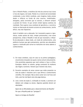 FILOSOFIA DA EDUCAÇÃO | unidade 1 51
Com o filósofo Platão, a metáfora do mito da caverna traz à tona
o risco do engano, da ilusão. Platão viu a maioria da humanidade
condenada a uma infeliz condição, pois imaginou todos presos
desde a infância no fundo de uma caverna, imobilizados,
obrigados, pelas correntes que os atavam, a olharem sempre
a parede em frente. O que veriam então? Apenas sombras da
realidade. Para superar essa condição de ignorância, a narrativa
insiste na libertação do homem através do conhecimento, tarefa
difícil, mas não impossível.
Assim é também com a educação. Se é necessário superar a igno-
rância, mudar pontos de vista, romper preconceitos, criar novas
perspectivas, então a filosofia é mais do que necessária. A filoso-
fia da educação é, desse modo, um modo de conhecimento, uma
potência humana que gera pensamento, permite aos educadores
superar o instituído para tornar-se instituinte de novos saberes e
conhecimentos.
1) 	 Em nosso cotidiano, seja em casa ou na prática pedagógica,
encontramos situações nas quais o senso comum está presente.
Cite provérbios populares que você conhece e faça a crítica.
Exemplos: Mulher no volante, perigo constante! As mulheres
são frágeis e sensíveis. Homem que é homem não chora.
2) 	 Encontre exemplos do senso comum que estão presentes na
área da saúde e relacione com o que afirma o conhecimento
científico. Por exemplo: Não se deve comer tal e tal fruta com
leite, pois faz mal Quem ama não pega doença.
3) 	 Leia o texto da seção 2, A filosofia no mundo, e promova um
debate com colegas ou alunos. Algumas questões devem ser
abordadas:
	 Quais são as dificuldades para o desenvolvimento da filosofia?
	 Por que a filosofia pode ser “perigosa”?
	 Quais os inimigos da filosofia?
Assista ao filme Matrix, o
primeiro da série, e perceba
as referências que o filme
faz à filosofia e ao mito da
caverna. Quais os paralelos
que podemos estabelecer
entre o personagem Neo e o
filósofo Sócrates?
Leia bons livros de filosofia,
como:
O mundo de Sofia. Jostein
Gaardner. Editora Cia. das
Letras, 1995.
Convite à Filosofia. Marilena
Chauí. Editora Ática, 2004.
Aprender a Viver. Filosofia
para novos tempos. Luc Ferry.
Editora Objetiva, 2007.
 